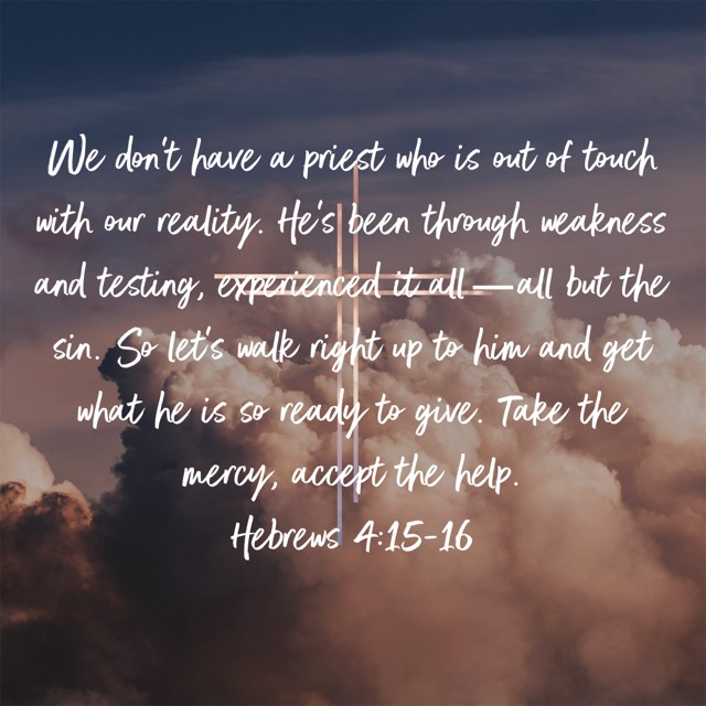We don’t have a priest who is out of touch with our reality. He’s been through weakness and testing, experienced it all—all but the sin. So let’s walk right up to him and get what he is so ready to give. Take the mercy, accept the help.